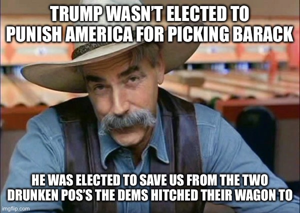 Sam Elliott special kind of stupid | TRUMP WASN’T ELECTED TO PUNISH AMERICA FOR PICKING BARACK; HE WAS ELECTED TO SAVE US FROM THE TWO DRUNKEN POS’S THE DEMS HITCHED THEIR WAGON TO | image tagged in sam elliott special kind of stupid | made w/ Imgflip meme maker