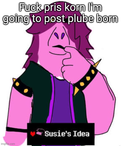 Susies idea | Fuck pris korn I'm going to post plube born | image tagged in susies idea | made w/ Imgflip meme maker