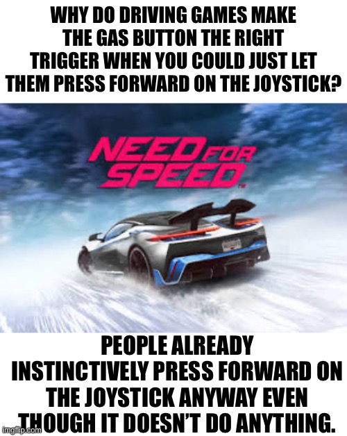 WHY DO DRIVING GAMES MAKE THE GAS BUTTON THE RIGHT TRIGGER WHEN YOU COULD JUST LET THEM PRESS FORWARD ON THE JOYSTICK? PEOPLE ALREADY INSTINCTIVELY PRESS FORWARD ON THE JOYSTICK ANYWAY EVEN THOUGH IT DOESN’T DO ANYTHING. | made w/ Imgflip meme maker