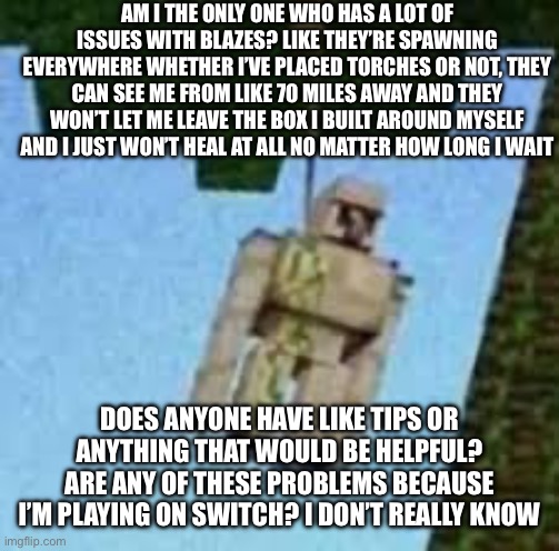 It’s a bit annoying and I don’t know how to deal with it | AM I THE ONLY ONE WHO HAS A LOT OF ISSUES WITH BLAZES? LIKE THEY’RE SPAWNING EVERYWHERE WHETHER I’VE PLACED TORCHES OR NOT, THEY CAN SEE ME FROM LIKE 70 MILES AWAY AND THEY WON’T LET ME LEAVE THE BOX I BUILT AROUND MYSELF AND I JUST WON’T HEAL AT ALL NO MATTER HOW LONG I WAIT; DOES ANYONE HAVE LIKE TIPS OR ANYTHING THAT WOULD BE HELPFUL?
ARE ANY OF THESE PROBLEMS BECAUSE I’M PLAYING ON SWITCH? I DON’T REALLY KNOW | image tagged in iron golem hanging | made w/ Imgflip meme maker