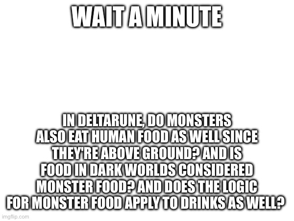 This is my Adhd, folks | WAIT A MINUTE; IN DELTARUNE, DO MONSTERS ALSO EAT HUMAN FOOD AS WELL SINCE THEY'RE ABOVE GROUND? AND IS FOOD IN DARK WORLDS CONSIDERED MONSTER FOOD? AND DOES THE LOGIC FOR MONSTER FOOD APPLY TO DRINKS AS WELL? | made w/ Imgflip meme maker