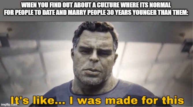 Let's be real, some of y'all are freaks. | WHEN YOU FIND OUT ABOUT A CULTURE WHERE ITS NORMAL FOR PEOPLE TO DATE AND MARRY PEOPLE 30 YEARS YOUNGER THAN THEM: | image tagged in it's like i was made for this | made w/ Imgflip meme maker