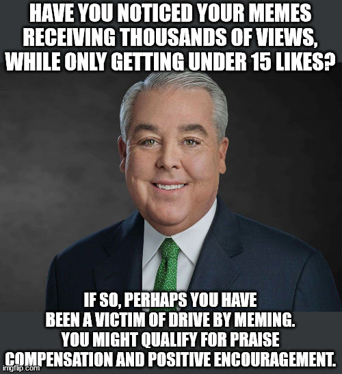 You might qualify | HAVE YOU NOTICED YOUR MEMES RECEIVING THOUSANDS OF VIEWS, WHILE ONLY GETTING UNDER 15 LIKES? IF SO, PERHAPS YOU HAVE BEEN A VICTIM OF DRIVE BY MEMING. YOU MIGHT QUALIFY FOR PRAISE COMPENSATION AND POSITIVE ENCOURAGEMENT. | image tagged in you may be entitled to compensation,meme credit,likes,encouragement,tv lawyer,ambulance chaser | made w/ Imgflip meme maker