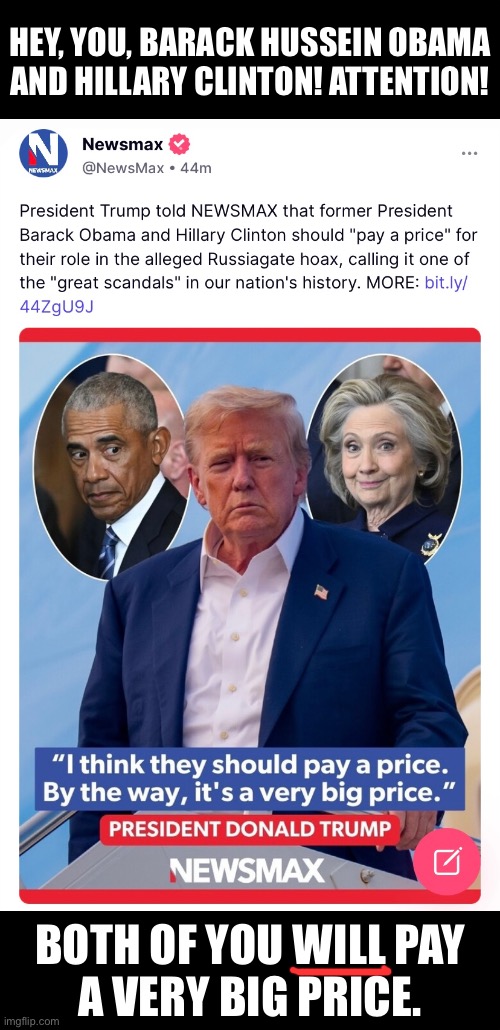Barack Hussein Obama and Hillary Clinton WILL pay a very big price. | HEY, YOU, BARACK HUSSEIN OBAMA

AND HILLARY CLINTON! ATTENTION! BOTH OF YOU WILL PAY
A VERY BIG PRICE. | image tagged in barack obama,obama,hillary clinton,clinton,president trump,justice | made w/ Imgflip meme maker