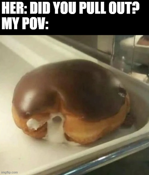 Whoops | HER: DID YOU PULL OUT?
MY POV: | image tagged in sex jokes | made w/ Imgflip meme maker