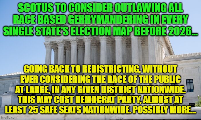 SCOTUS building | SCOTUS TO CONSIDER OUTLAWING ALL RACE BASED GERRYMANDERING IN EVERY SINGLE STATE'S ELECTION MAP BEFORE 2026... GOING BACK TO REDISTRICTING, WITHOUT EVER CONSIDERING THE RACE OF THE PUBLIC AT LARGE, IN ANY GIVEN DISTRICT NATIONWIDE. THIS MAY COST DEMOCRAT PARTY, ALMOST AT LEAST 25 SAFE SEATS NATIONWIDE. POSSIBLY MORE... | image tagged in scotus building | made w/ Imgflip meme maker
