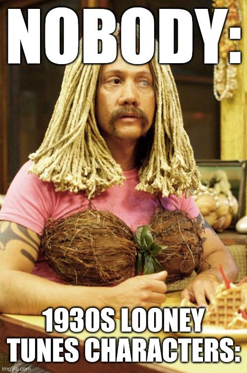 Is that just me? | NOBODY:; 1930S LOONEY TUNES CHARACTERS: | image tagged in ula 50 first dates,drag queen,lol so funny,looney tunes,cartoon,50 first dates | made w/ Imgflip meme maker