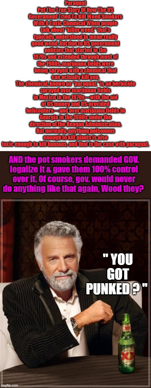 Is your pot Organic or is it GOV. control Weed? Where's Fauci & Bill | Paraquat Pot The True Story Of How The US Government Tried To Kill Weed Smokers With A Toxic Chemical When people talk about “killer weed,” that’s typically understood to mean really good weed. But due to US government policies that started in the 1970s and extended through most of the 1980s, marijuana fields were being sprayed with a chemical that can actually kill you.
The chemical, known as “paraquat,” is an herbicide sprayed over marijuana fields in Mexico in the 1970s—with the aid of US money and US-provided helicopters—and over marijuana fields in Georgia in the 1980s under the direction of the Reagan Administration. But normally, anything poisonous enough to kill plants is also toxic enough to kill humans, and that is the case with paraquat. AND the pot smokers demanded GOV. legalize it & gave them 100% control over it. Of course, gov. would never do anything like that again, Wood they? " YOU GOT PUNKED ? " | image tagged in memes,blank transparent square,the most interesting man in the world | made w/ Imgflip meme maker