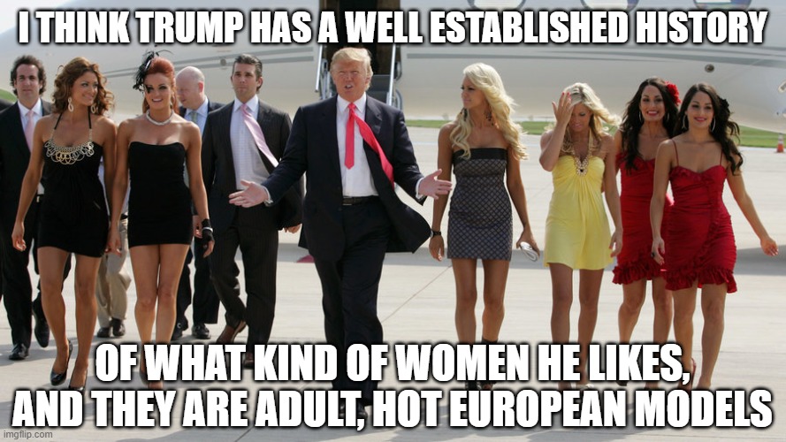 Trump with group of young women | I THINK TRUMP HAS A WELL ESTABLISHED HISTORY OF WHAT KIND OF WOMEN HE LIKES, AND THEY ARE ADULT, HOT EUROPEAN MODELS | image tagged in trump with group of young women | made w/ Imgflip meme maker