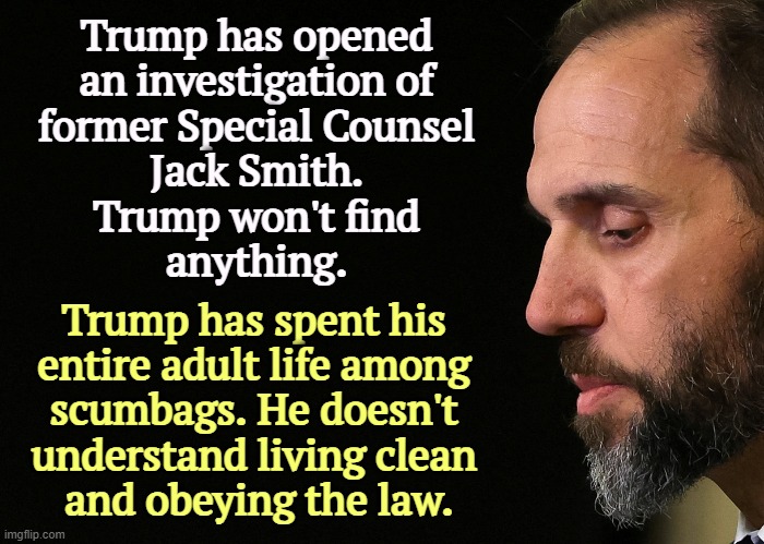 Trump tries to punish Jack Smith. | Trump has opened 
an investigation of 
former Special Counsel 
Jack Smith. 
Trump won't find 
anything. Trump has spent his 
entire adult life among 
scumbags. He doesn't 
understand living clean 
and obeying the law. | image tagged in jack smith,clean,trump,filthy,scumbags | made w/ Imgflip meme maker