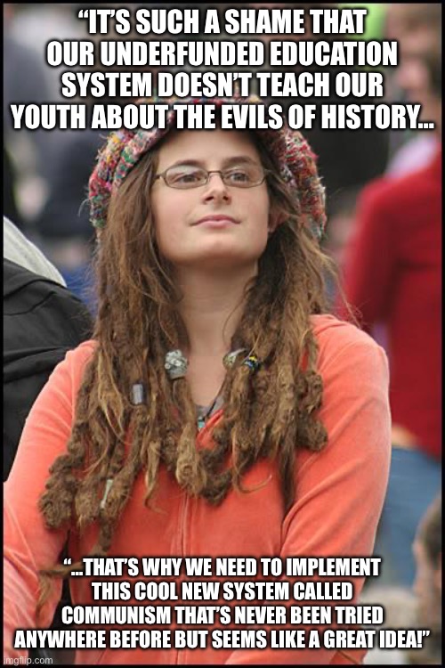 College Liberal | “IT’S SUCH A SHAME THAT OUR UNDERFUNDED EDUCATION SYSTEM DOESN’T TEACH OUR YOUTH ABOUT THE EVILS OF HISTORY…; “…THAT’S WHY WE NEED TO IMPLEMENT THIS COOL NEW SYSTEM CALLED COMMUNISM THAT’S NEVER BEEN TRIED ANYWHERE BEFORE BUT SEEMS LIKE A GREAT IDEA!” | image tagged in memes,college liberal | made w/ Imgflip meme maker