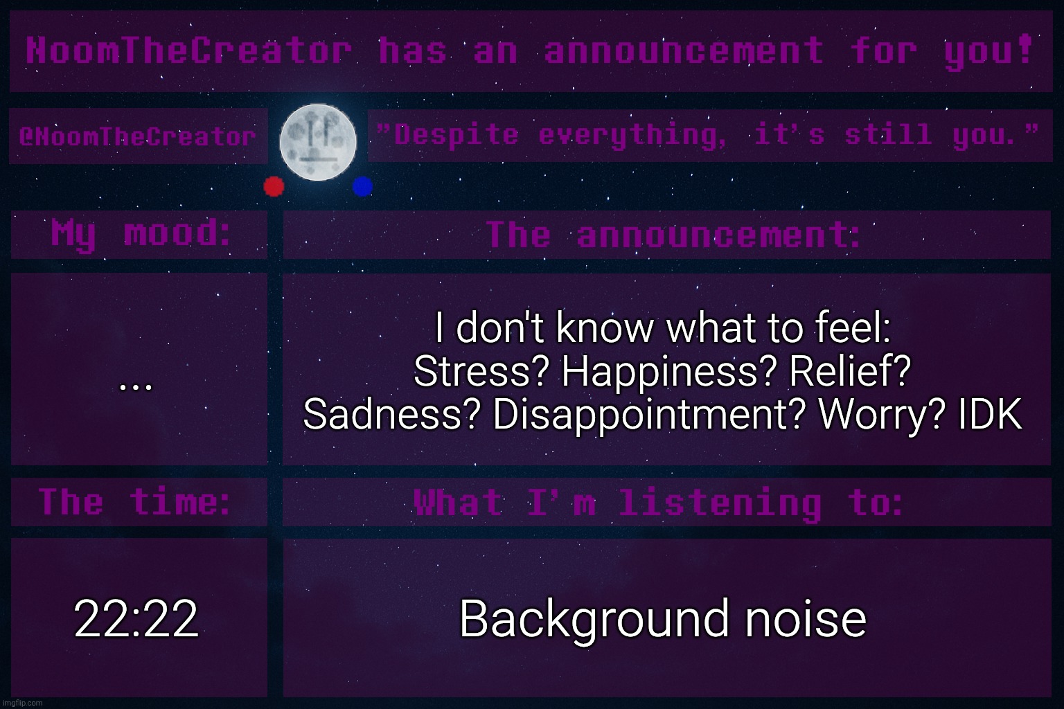 I'm just unstable. Maybe sleeping solves this. | ... I don't know what to feel: Stress? Happiness? Relief? Sadness? Disappointment? Worry? IDK; 22:22; Background noise | image tagged in noomthecreator announcement temp | made w/ Imgflip meme maker