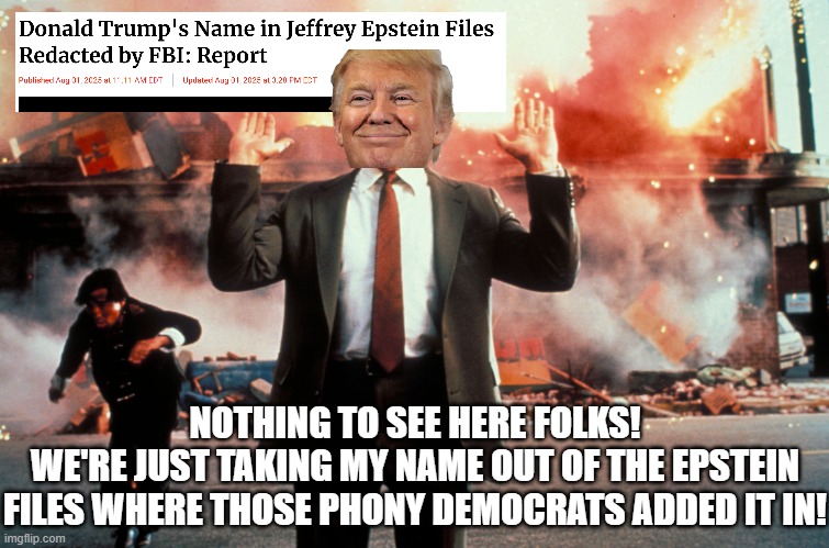 Have faith in the FBI and DOJ in keeping Trump's name out of the Epstein files!!! | NOTHING TO SEE HERE FOLKS!
WE'RE JUST TAKING MY NAME OUT OF THE EPSTEIN FILES WHERE THOSE PHONY DEMOCRATS ADDED IT IN! | image tagged in nothing to see here,trump,pedophile,epstein,jeffrey epstein,deep state | made w/ Imgflip meme maker
