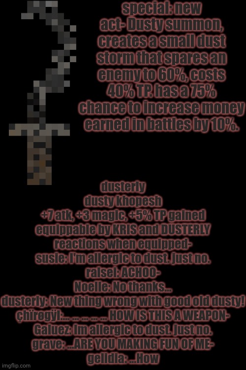 mmmh tasty | special: new act- Dusty summon, creates a small dust storm that spares an enemy to 60%, costs 40% TP. has a 75% chance to increase money earned in battles by 10%. dusterly
dusty khopesh
+7 atk, +3 magic, +5% TP gained
equippable by KRIS and DUSTERLY
reactions when equipped-
susie: I'm allergic to dust. just no.
ralsei: ACHOO-
Noelle: No thanks...
dusterly: New thing wrong with good old dusty!
çhïrøgÿl:... ... ... ... ... HOW IS THIS A WEAPON-
Galuez: Im allergic to dust. just no.
grave: ...ARE YOU MAKING FUN OF ME-
gelidia: ...How | image tagged in deltarune,oc | made w/ Imgflip meme maker
