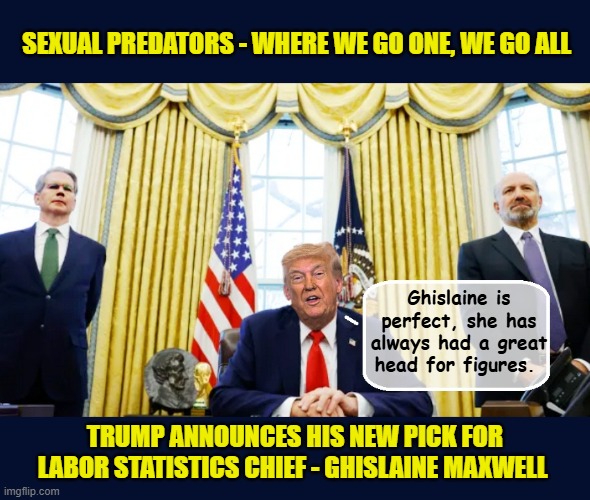 Trump admin quietly tries to 'rehabilitate' Ghislaine Maxwell's reputation in hopes of giving her a 2nd chance.... | SEXUAL PREDATORS - WHERE WE GO ONE, WE GO ALL; Ghislaine is perfect, she has always had a great head for figures. TRUMP ANNOUNCES HIS NEW PICK FOR LABOR STATISTICS CHIEF - GHISLAINE MAXWELL | made w/ Imgflip meme maker