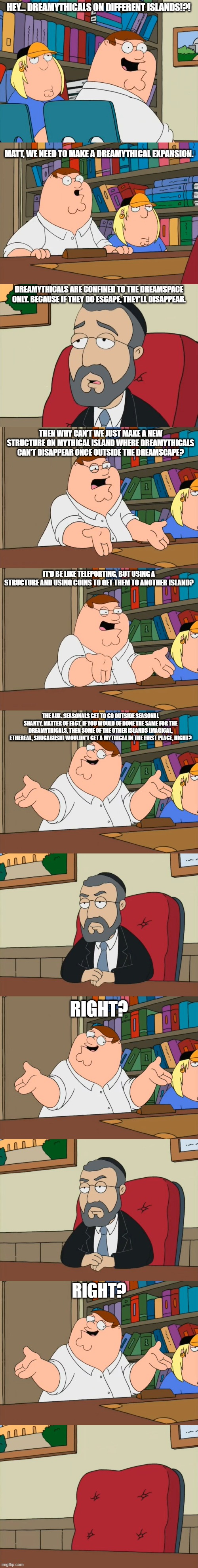 Think about it for a bit. | HEY... DREAMYTHICALS ON DIFFERENT ISLANDS!?! MATT, WE NEED TO MAKE A DREAMYTHICAL EXPANSION. DREAMYTHICALS ARE CONFINED TO THE DREAMSPACE ONLY. BECAUSE IF THEY DO ESCAPE, THEY'LL DISAPPEAR. THEN WHY CAN'T WE JUST MAKE A NEW STRUCTURE ON MYTHICAL ISLAND WHERE DREAMYTHICALS CAN'T DISAPPEAR ONCE OUTSIDE THE DREAMSCAPE? IT'D BE LIKE TELEPORTING, BUT USING A STRUCTURE AND USING COINS TO GET THEM TO ANOTHER ISLAND? THE AUX. SEASONALS GET TO GO OUTSIDE SEASONAL SHANTY, MATTER OF FACT. IF YOU WOULD OF DONE THE SAME FOR THE DREAMYTHICALS, THEN SOME OF THE OTHER ISLANDS (MAGICAL, ETHEREAL, SHUGABUSH) WOULDN'T GET A MYTHICAL IN THE FIRST PLACE, RIGHT? RIGHT? RIGHT? | image tagged in my singing monsters,family guy | made w/ Imgflip meme maker