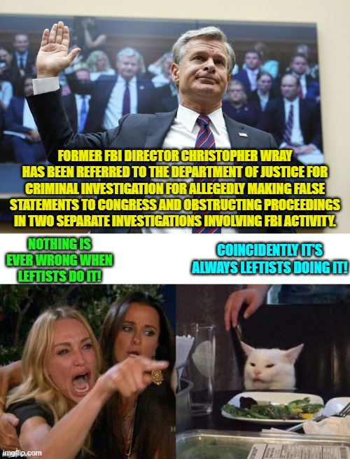 It is always leftists, isn't it? | FORMER FBI DIRECTOR CHRISTOPHER WRAY HAS BEEN REFERRED TO THE DEPARTMENT OF JUSTICE FOR CRIMINAL INVESTIGATION FOR ALLEGEDLY MAKING FALSE STATEMENTS TO CONGRESS AND OBSTRUCTING PROCEEDINGS IN TWO SEPARATE INVESTIGATIONS INVOLVING FBI ACTIVITY. NOTHING IS EVER WRONG WHEN LEFTISTS DO IT! COINCIDENTLY IT'S ALWAYS LEFTISTS DOING IT! | image tagged in yep | made w/ Imgflip meme maker