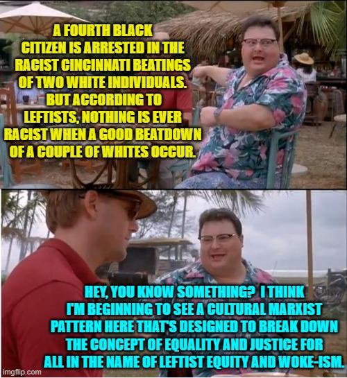 Yep . . . it could be. | A FOURTH BLACK CITIZEN IS ARRESTED IN THE RACIST CINCINNATI BEATINGS OF TWO WHITE INDIVIDUALS.  BUT ACCORDING TO LEFTISTS, NOTHING IS EVER RACIST WHEN A GOOD BEATDOWN OF A COUPLE OF WHITES OCCUR. HEY, YOU KNOW SOMETHING?  I THINK I'M BEGINNING TO SEE A CULTURAL MARXIST PATTERN HERE THAT'S DESIGNED TO BREAK DOWN THE CONCEPT OF EQUALITY AND JUSTICE FOR ALL IN THE NAME OF LEFTIST EQUITY AND WOKE-ISM. | image tagged in see nobody cares | made w/ Imgflip meme maker