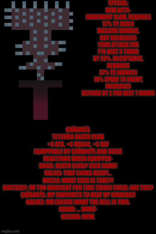 mmmh tasty — my OC's weapons: çhïrøgÿl (WHY IS IT SO BLURRY?????) (Yeah why?) | SPECIAL: NEW ACTS- JUDGEMENT SLAM, REQUIRES 57% TP, DEALS MASSIVE DAMAGE, BUT DECREASES YOUR ATTACK FOR TYE NEXT 3 TURNS BY 20%. ACCEPTANCE, REQUIRES 37% TP, INDUCES 10% SPARE TO ENEMY, INCREASES DEFENSE BY 2 FOR NEXT 7 MOVES; ÇHÏRØGŸL
TETSUBO DEATH CLUB
+9 ATK, +6 MAGIC, +5 DEF
EQUIPPABLE BY ÇHÏRØGŸL AND SUSIE
REACTIONS WHEN EQUIPPED-
SUSIE: DEATH CLUB? SICK NAME!
RALSEI: THAT LOOKS HEAVY...
NOELLE: WHAT EVEN IS THAT?!
DUSTERLY: IM TOO INNOCENT FOR THIS THING! SUSIE: ARE YOU?
ÇHÏRØGŸL: MY FAVOURITE TO BEAT UP SINNERS!!
GALUEZ: UM EXCUSE WHAT THE HELL IS THIS.
GRAVE: ... WHAT-
GELIDIA: HOW. | image tagged in oc,deltarune,custom | made w/ Imgflip meme maker