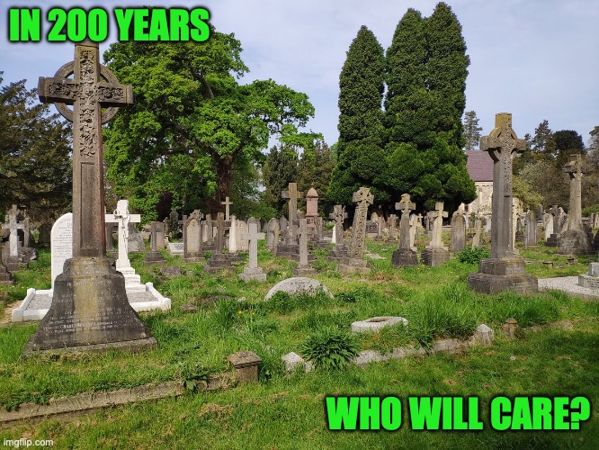 In 200 years who will care? | IN 200 YEARS; WHO WILL CARE? | image tagged in old cemetery | made w/ Imgflip meme maker