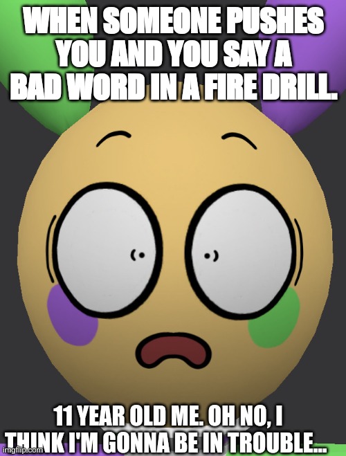 Shocked Looey | WHEN SOMEONE PUSHES YOU AND YOU SAY A BAD WORD IN A FIRE DRILL. 11 YEAR OLD ME. OH NO, I THINK I'M GONNA BE IN TROUBLE... | image tagged in shocked looey | made w/ Imgflip meme maker