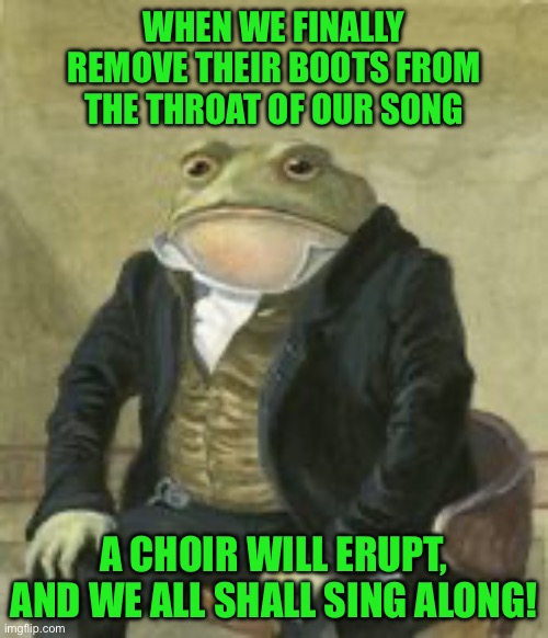 Colonel Toad | WHEN WE FINALLY REMOVE THEIR BOOTS FROM THE THROAT OF OUR SONG; A CHOIR WILL ERUPT, AND WE ALL SHALL SING ALONG! | image tagged in colonel toad | made w/ Imgflip meme maker