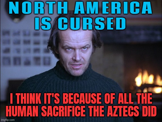 North America Is Cursed; I Think It's Because Of All The Human Sacrifice The Aztecs Did | NORTH AMERICA
IS CURSED; I THINK IT'S BECAUSE OF ALL THE
HUMAN SACRIFICE THE AZTECS DID | image tagged in creepy look shining jack nicholson,america,sacrifice,native americans,cursed | made w/ Imgflip meme maker