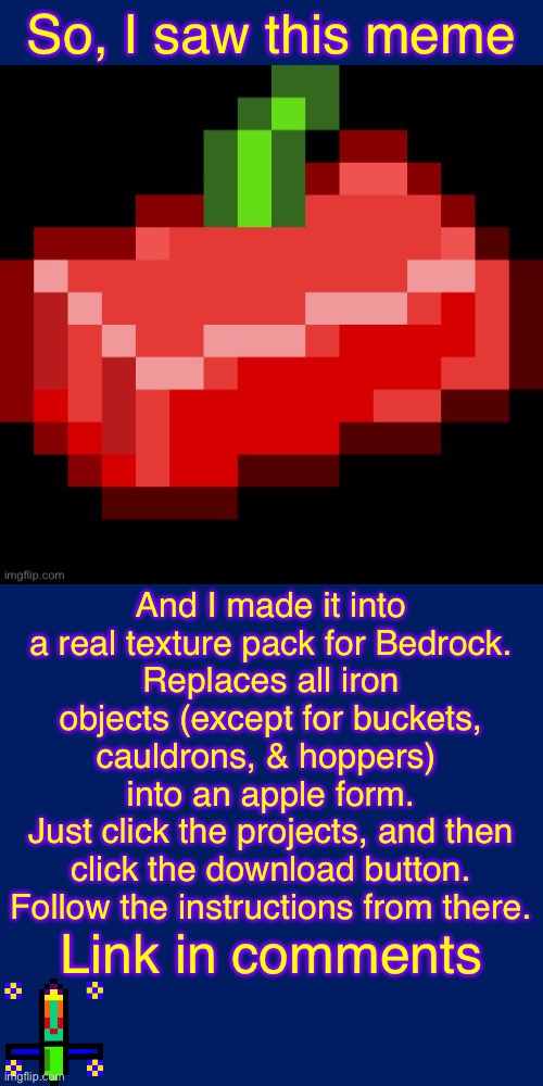 Apple Ingot Texture Pack for MineCraft Bedrock Only | So, I saw this meme; And I made it into a real texture pack for Bedrock.
Replaces all iron objects (except for buckets, cauldrons, & hoppers) 
into an apple form.
Just click the projects, and then click the download button. Follow the instructions from there. Link in comments | image tagged in minecraft,minecraft memes,cursed image,apple | made w/ Imgflip meme maker