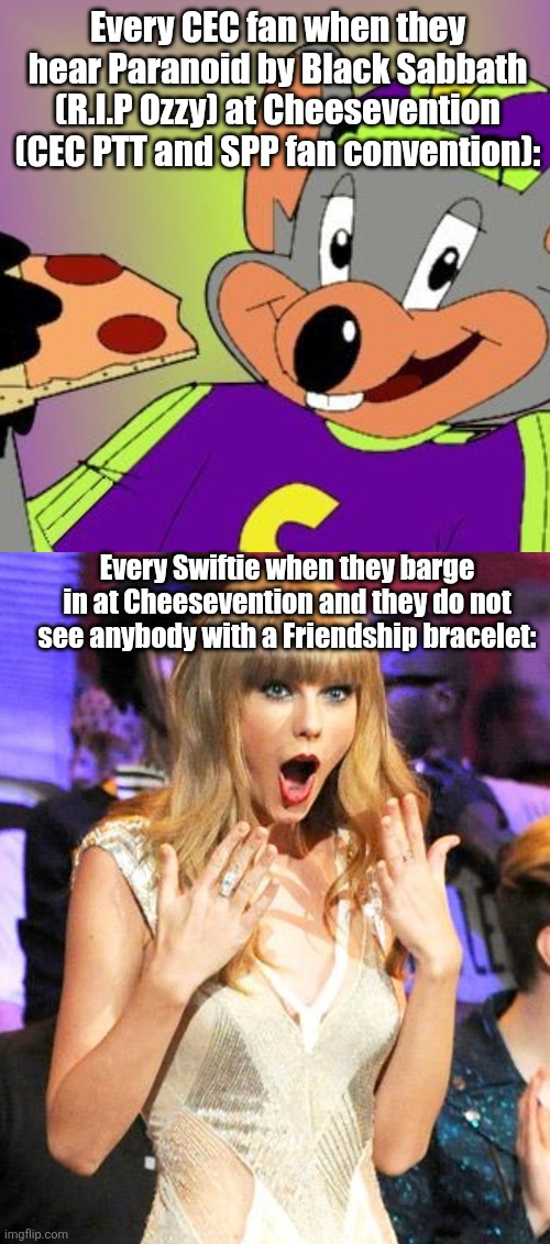 Honestly I like Cheesevention more than any of Taylor Swift's tours | Every CEC fan when they hear Paranoid by Black Sabbath (R.I.P Ozzy) at Cheesevention (CEC PTT and SPP fan convention):; Every Swiftie when they barge in at Cheesevention and they do not see anybody with a Friendship bracelet: | image tagged in chuck e cheese,taylor swift taking her music off spotify be like,funny memes,fun,taylor swift,memes | made w/ Imgflip meme maker