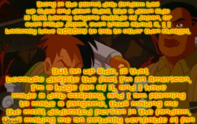This is specifically talking about the game, not about the band that inspired the game | Being in the planet dob fandom has up sides and down sides. Like a down side is that barely anyone outside of Japan, or even inside Japan, even knows about it, I I basically have NOBODY to talk to other than chatgpt. But an up side, is that because despite the fact I'm an American, I'm a huge fan of it, and I have made a dob cosplay, and I am planning to make a fangame, thus making me the most dedicated person in the fandom, thus making me an actually verifiable #1 fan | image tagged in mortified | made w/ Imgflip meme maker