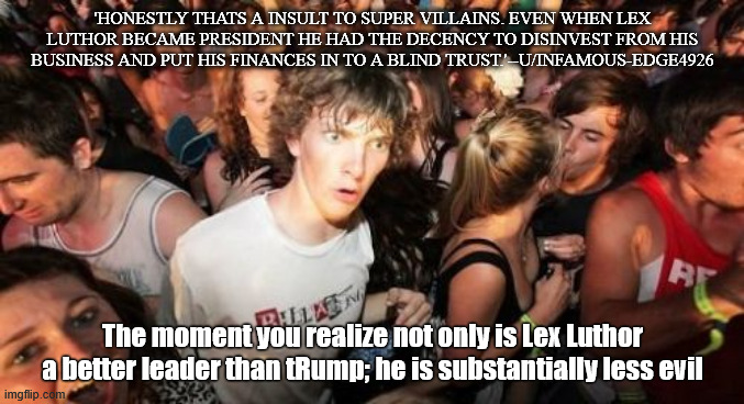 Sudden Clarity Clarence Meme | 'HONESTLY THATS A INSULT TO SUPER VILLAINS. EVEN WHEN LEX LUTHOR BECAME PRESIDENT HE HAD THE DECENCY TO DISINVEST FROM HIS BUSINESS AND PUT HIS FINANCES IN TO A BLIND TRUST.'--U/INFAMOUS-EDGE4926; The moment you realize not only is Lex Luthor a better leader than tRump; he is substantially less evil | image tagged in memes,sudden clarity clarence | made w/ Imgflip meme maker