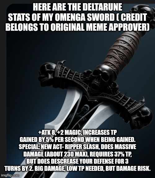Thanks original meme approval ( also it has karma ... Whatever TF that is) | HERE ARE THE DELTARUNE STATS OF MY OMENGA SWORD ( CREDIT BELONGS TO ORIGINAL MEME APPROVER); +ATK 8, +2 MAGIC, INCREASES TP GAINED BY 5% PER SECOND WHEN BEING GAINED.
SPECIAL: NEW ACT- RIPPER SLASH, DOES MASSIVE DAMAGE (ABOUT 230 MAX), REQUIRES 37% TP, BUT DOES DESCREASE YOUR DEFENSE FOR 3 TURNS BY 2. BIG DAMAGE, LOW TP NEEDED, BUT DAMAGE RISK. | made w/ Imgflip meme maker