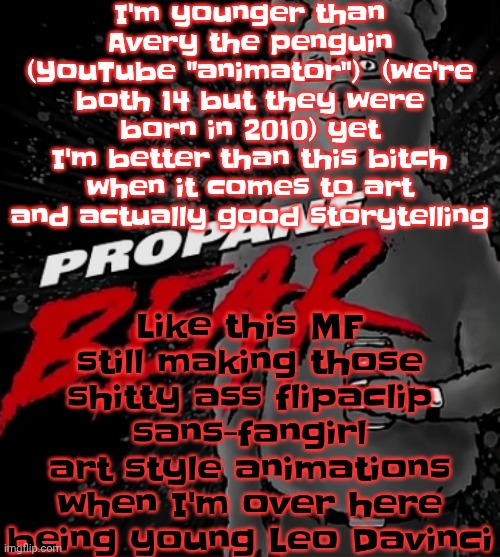 I can make a crossover of anything and have it be good, this MF makes a crossover of everything and makes it ASS | I'm younger than Avery the penguin (YouTube "animator")  (we're both 14 but they were born in 2010) yet I'm better than this bitch when it comes to art and actually good storytelling; Like this MF still making those shitty ass flipaclip sans-fangirl art style animations when I'm over here being young Leo Davinci | image tagged in propane bear | made w/ Imgflip meme maker