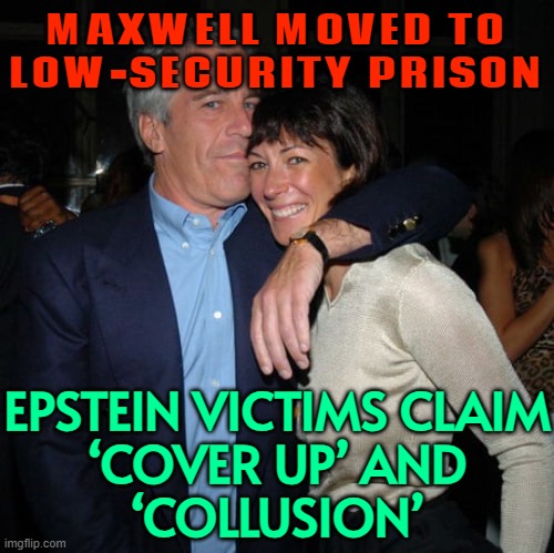 Epstein victims claim ‘cover up’ | MAXWELL MOVED TO
LOW-SECURITY PRISON; EPSTEIN VICTIMS CLAIM
‘COVER UP’ AND
‘COLLUSION’ | image tagged in ghislaine maxwell didn t kill herself,cover up,conspiracy theory,jeffrey epstein,pedophiles,donald trump | made w/ Imgflip meme maker