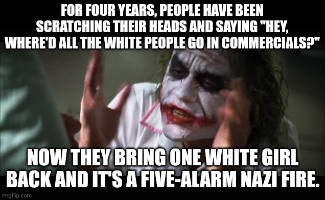 zip it up | FOR FOUR YEARS, PEOPLE HAVE BEEN SCRATCHING THEIR HEADS AND SAYING "HEY, WHERE'D ALL THE WHITE PEOPLE GO IN COMMERCIALS?"; NOW THEY BRING ONE WHITE GIRL BACK AND IT'S A FIVE-ALARM NAZI FIRE. | image tagged in memes,and everybody loses their minds | made w/ Imgflip meme maker