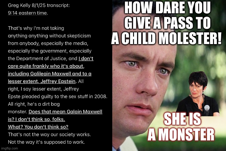 Greg Kelly says Maxwell not like Epstein | HOW DARE YOU GIVE A PASS TO A CHILD MOLESTER! SHE IS A MONSTER | image tagged in memes,and just like that | made w/ Imgflip meme maker