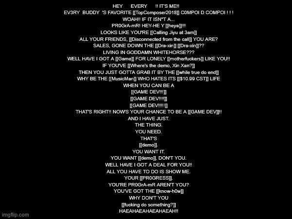 i'm making a deltarune joke mod based on the rest of the dev team i'm a part of | HEY      EVERY      !! IT'S ME!!
    EV3RY  BUDDY  'S FAVORITE [[TopComposer2018]] C0MPOI D COMPOI ! ! !
    WOAH!! IF IT ISN"T A...
    PR0GrA-mR! HEY-HE Y [[heya]]!!!
    LOOKS LIKE YOU'RE [[Calling Jiyu at 3am]]
    ALL YOUR FRIENDS, [[Disconnected from the call]] YOU ARE?
    SALES, GONE DOWN THE [[Dra-xin]] [[Dra-xin]]??
    LIVING IN GODDAMN WHITEHORSE???
    WELL HAVE I GOT A [[Game]] FOR LONELY [[motherfuckers]] LIKE YOU!!
    IF YOU'VE [[Where's the demo, Xin Xan?]]
    THEN YOU JUST GOTTA GRAB IT BY THE [[while true do end]]
    WHY BE THE [[MusicMan]] WHO HATES ITS [[$10.99 CST]] LIFE
    WHEN YOU CAN BE A
    [[GAME DEV!!!]]
    [[GAME DEV!!!!]]
    [[GAME DEV!!!!!]]
    THAT'S RIGHT!! NOW'S YOUR CHANCE TO BE A [[GAME DEV]]!!
    AND I HAVE JUST.
    THE THING.
    YOU NEED.
    THAT'S
    [[demo]].
    YOU WANT IT.
    YOU WANT [[demo]], DON'T YOU.
    WELL HAVE I GOT A DEAL FOR YOU!!
    ALL YOU HAVE TO DO IS SHOW ME.
    YOUR [[PR0GRESS]].
    YOU'RE PR0GrA-mR AREN'T YOU?
    YOU'VE GOT THE [[know-h0w]]
    WHY DON'T YOU
    [[fucking do something?]]
    HAEAHAEAHAEAHAEAH!! | made w/ Imgflip meme maker