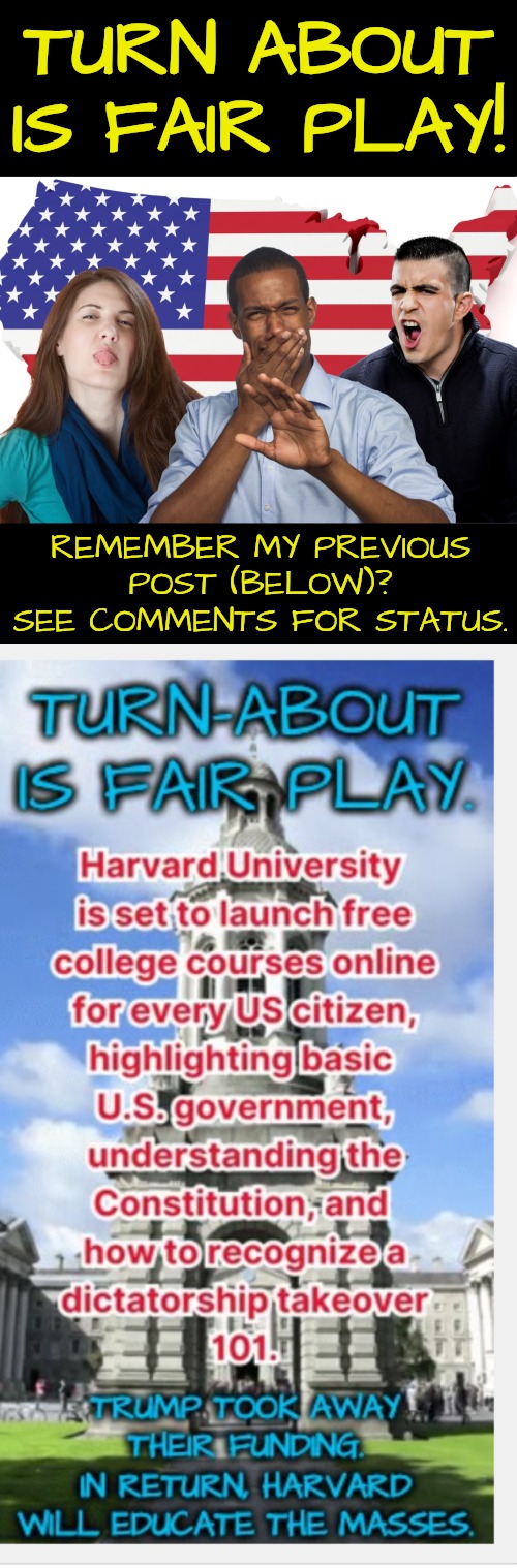 Harvard Takes Revenge | TURN ABOUT IS FAIR PLAY! REMEMBER MY PREVIOUS POST (BELOW)? SEE COMMENTS FOR STATUS. | image tagged in educating the people,resistance | made w/ Imgflip meme maker