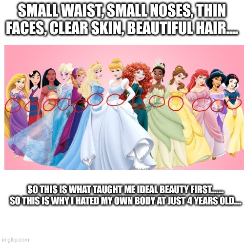 im sorry to any who relates | SMALL WAIST, SMALL NOSES, THIN FACES, CLEAR SKIN, BEAUTIFUL HAIR.... SO THIS IS WHAT TAUGHT ME IDEAL BEAUTY FIRST.......
SO THIS IS WHY I HATED MY OWN BODY AT JUST 4 YEARS OLD.... | made w/ Imgflip meme maker
