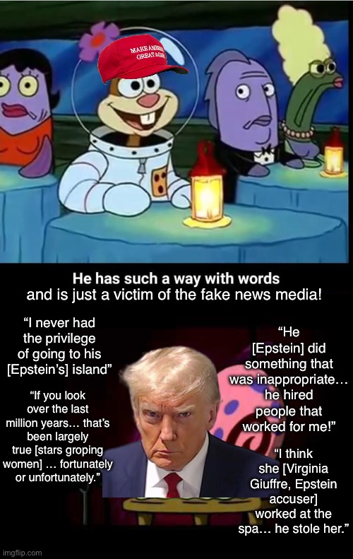 Boy can this idiot talk! | and is just a victim of the fake news media! “He [Epstein] did something that was inappropriate… he hired people that worked for me!”; “I never had the privilege of going to his [Epstein’s] island”; “If you look over the last million years… that’s been largely true [stars groping women] … fortunately or unfortunately.”; “I think she [Virginia Giuffre, Epstein accuser] worked at the spa… he stole her.” | image tagged in he has such a way with words,trump,maga,jeffrey epstein,epstein,coverup | made w/ Imgflip meme maker