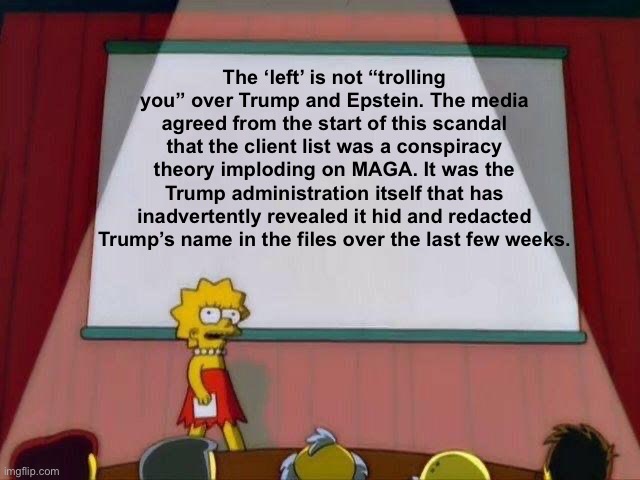 Trump’s own incompetent loyalist team exposed him | The ‘left’ is not “trolling you” over Trump and Epstein. The media agreed from the start of this scandal that the client list was a conspiracy theory imploding on MAGA. It was the Trump administration itself that has inadvertently revealed it hid and redacted Trump’s name in the files over the last few weeks. | image tagged in lisa simpson's presentation,trump,donald trump,maga,epstein,jeffrey epstein | made w/ Imgflip meme maker