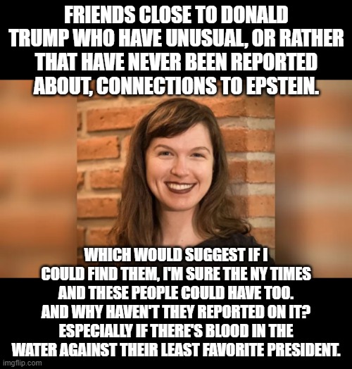 Whitney Webb: States the obvious question. | FRIENDS CLOSE TO DONALD TRUMP WHO HAVE UNUSUAL, OR RATHER THAT HAVE NEVER BEEN REPORTED ABOUT, CONNECTIONS TO EPSTEIN. WHICH WOULD SUGGEST IF I COULD FIND THEM, I'M SURE THE NY TIMES AND THESE PEOPLE COULD HAVE TOO. AND WHY HAVEN'T THEY REPORTED ON IT? ESPECIALLY IF THERE'S BLOOD IN THE WATER AGAINST THEIR LEAST FAVORITE PRESIDENT. | image tagged in whitney webb,one nation under blackmail,trump,conspiracy,jeffrey epstein,epstein | made w/ Imgflip meme maker