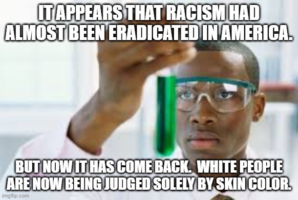 Equality and equity are not the same thing.  Equity is punishment of one group of people for crimes someone else committed. | IT APPEARS THAT RACISM HAD ALMOST BEEN ERADICATED IN AMERICA. BUT NOW IT HAS COME BACK.  WHITE PEOPLE ARE NOW BEING JUDGED SOLELY BY SKIN COLOR. | image tagged in no one alive has ever been a slave,no one alive has ever owned a slave | made w/ Imgflip meme maker