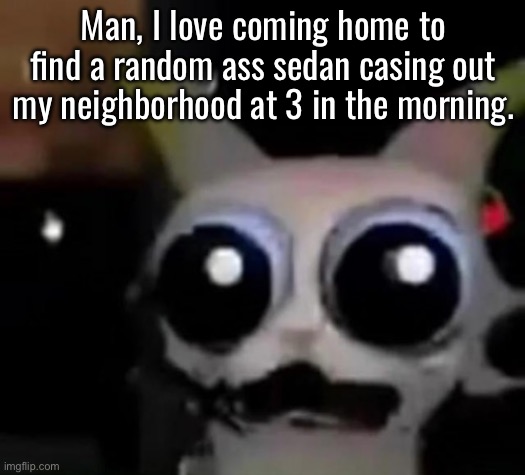 I don’t wanna deal with this shit man. | Man, I love coming home to find a random ass sedan casing out my neighborhood at 3 in the morning. | image tagged in scared car | made w/ Imgflip meme maker