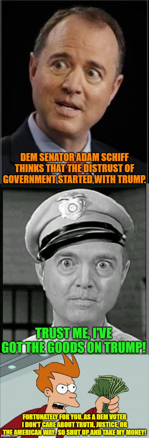 What must it be like to KNOW that you can lie to your voter's faces and they will STILL support you? | DEM SENATOR ADAM SCHIFF THINKS THAT THE DISTRUST OF GOVERNMENT STARTED WITH TRUMP. TRUST ME, I'VE GOT THE GOODS ON TRUMP! FORTUNATELY FOR YOU, AS A DEM VOTER I DON'T CARE ABOUT TRUTH, JUSTICE, OR THE AMERICAN WAY.  SO SHUT UP AND TAKE MY MONEY! | image tagged in adam schiff | made w/ Imgflip meme maker