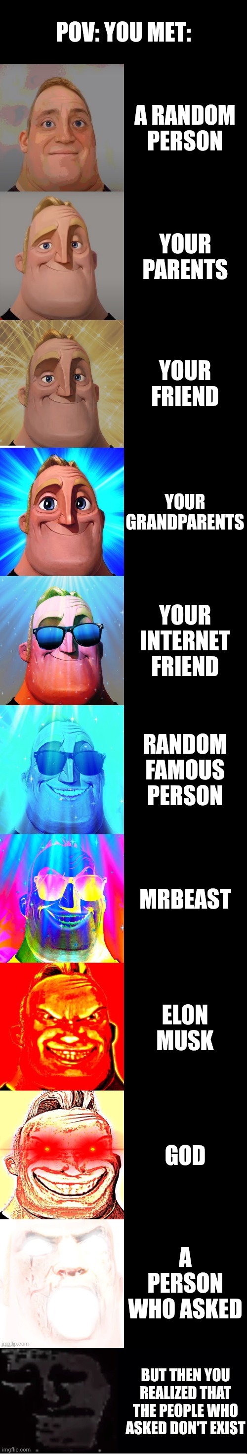 Mr Incredible becoming canny (POV: You met) | POV: YOU MET:; A RANDOM PERSON; YOUR PARENTS; YOUR FRIEND; YOUR GRANDPARENTS; YOUR INTERNET FRIEND; RANDOM FAMOUS PERSON; MRBEAST; ELON MUSK; GOD; A PERSON WHO ASKED; BUT THEN YOU REALIZED THAT THE PEOPLE WHO ASKED DON'T EXIST | image tagged in mr incredible becoming canny,mr incredible becoming uncanny | made w/ Imgflip meme maker