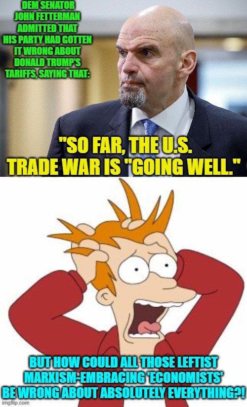 Yeah how COULD all those leftist ideologue 'economists' be wrong about everything? | DEM SENATOR JOHN FETTERMAN ADMITTED THAT HIS PARTY HAD GOTTEN IT WRONG ABOUT DONALD TRUMP’S TARIFFS, SAYING THAT:; "SO FAR, THE U.S. TRADE WAR IS "GOING WELL."; BUT HOW COULD ALL THOSE LEFTIST MARXISM-EMBRACING 'ECONOMISTS' BE WRONG ABOUT ABSOLUTELY EVERYTHING?! | image tagged in yep | made w/ Imgflip meme maker