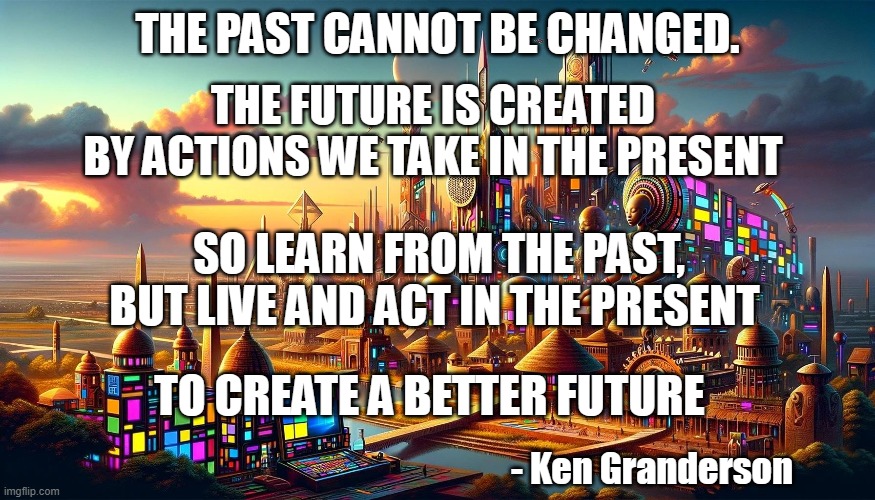 The World According to Ken | THE PAST CANNOT BE CHANGED. THE FUTURE IS CREATED
BY ACTIONS WE TAKE IN THE PRESENT; SO LEARN FROM THE PAST, BUT LIVE AND ACT IN THE PRESENT; TO CREATE A BETTER FUTURE; - Ken Granderson | image tagged in philosophy | made w/ Imgflip meme maker