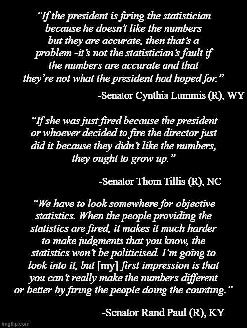 "It's not quite calling the king a naked moron but it's pretty close." *OR* "The straw that invoked the 25th Amendment?" | “If the president is firing the statistician
because he doesn’t like the numbers
but they are accurate, then that’s a
problem -it’s not the statistician’s fault if
the numbers are accurate and that
they’re not what the president had hoped for.”; -Senator Cynthia Lummis (R), WY; “If she was just fired because the president
or whoever decided to fire the director just
did it because they didn’t like the numbers,
they ought to grow up.”; -Senator Thom Tillis (R), NC; “We have to look somewhere for objective
statistics. When the people providing the
statistics are fired, it makes it much harder
to make judgments that you know, the
statistics won’t be politicised. I’m going to
look into it, but          first impression is that
you can’t really make the numbers different
or better by firing the people doing the counting.”; [my]; -Senator Rand Paul (R), KY | image tagged in double long black template,trump unfit unqualified dangerous,idiot | made w/ Imgflip meme maker