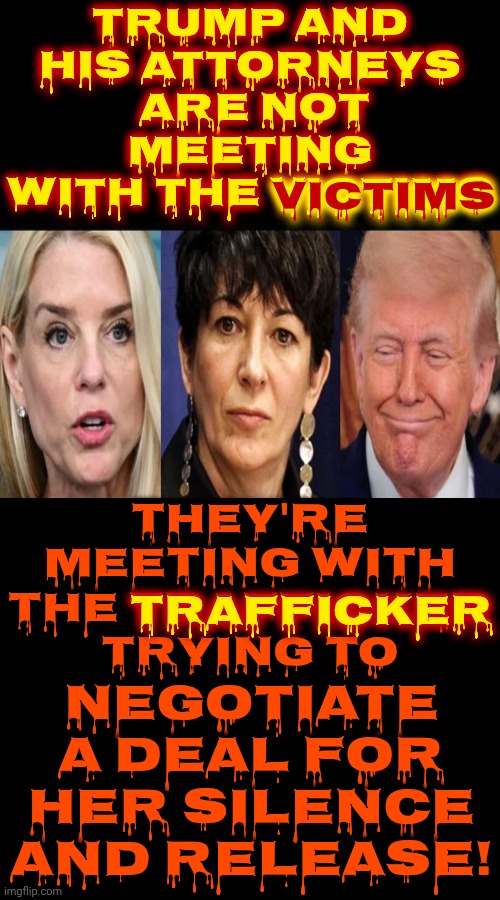 Donald Trump Is Negotiating With A Trafficker For Her SILENCE!!!  LOCK. HIM. UP!!! | Trump and his attorneys  are NOT meeting with the victims; victims; They're meeting with the TRAFFICKER trying to; negotiate a deal for her silence and release! trafficker | image tagged in memes,maga,trump is a convicted rapist,trump is deplorable,trump is disgusting,maga nazis | made w/ Imgflip meme maker